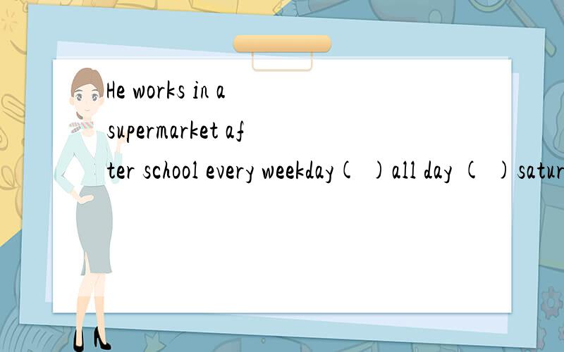 He works in a supermarket after school every weekday( )all day ( )saturday.