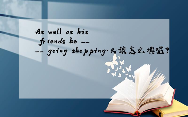 As well as his friends he ____ going shopping.又该怎么填呢?