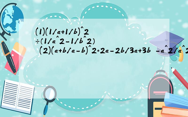(1)(1/a+1/b)^2÷（1/a^2-1/b^2） (2)(a+b/a-b)^2*2a-2b/3a+3b -a^2/a^2-b^2÷a/b