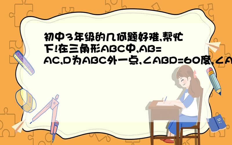 初中3年级的几何题好难,帮忙下!在三角形ABC中,AB=AC,D为ABC外一点,∠ABD=60度,∠ADB=90度—0.5*∠BDC,求证：AB=BD+CD