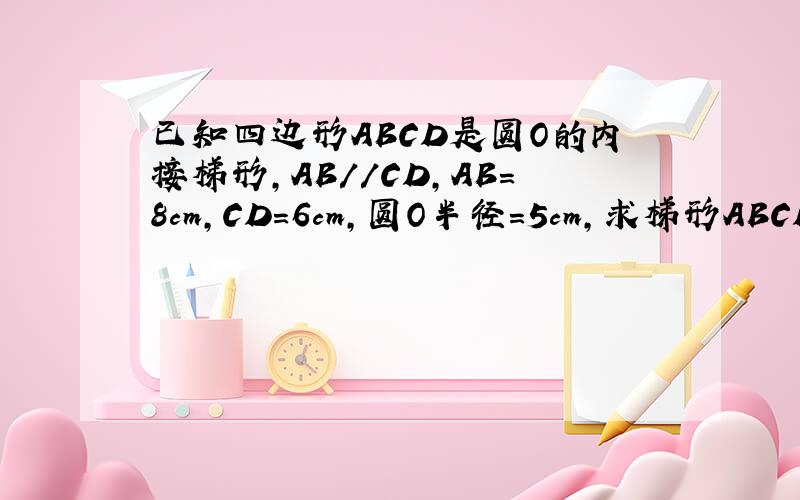 已知四边形ABCD是圆O的内接梯形,AB//CD,AB=8cm,CD=6cm,圆O半径=5cm,求梯形ABCD面积.PS.我记得貌似要分两类讨论.