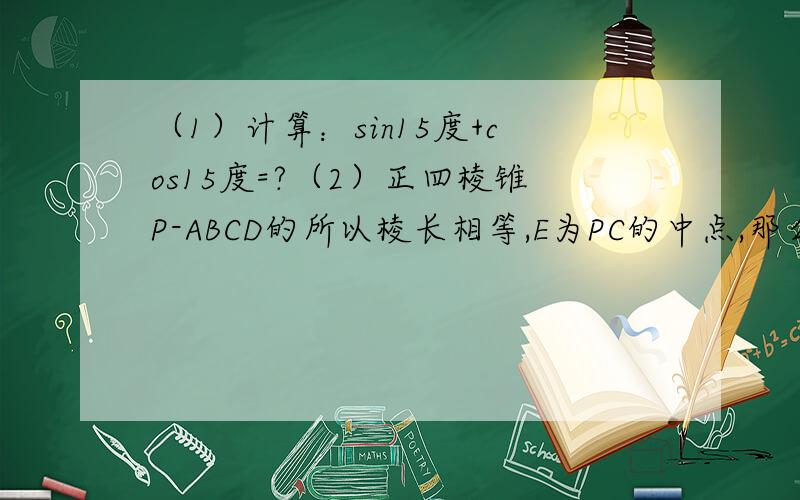 （1）计算：sin15度+cos15度=?（2）正四棱锥P-ABCD的所以棱长相等,E为PC的中点,那么异面直线BE与PA所...（1）计算：sin15度+cos15度=?（2）正四棱锥P-ABCD的所以棱长相等,E为PC的中点,那么异面直线BE与