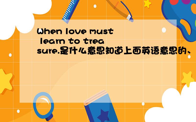 When love must learn to treasure.是什么意思知道上面英语意思的、麻烦告诉下