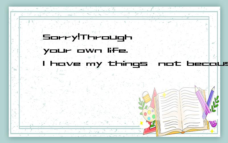 Sorry!Through your own life.I have my things,not because of