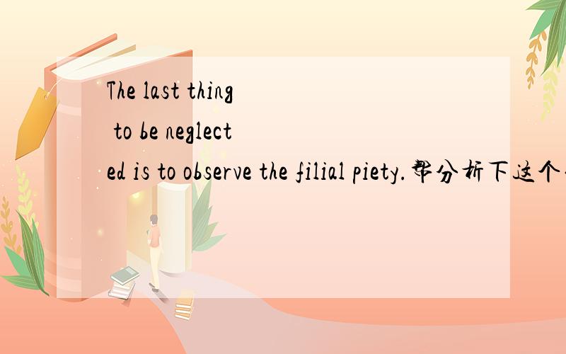 The last thing to be neglected is to observe the filial piety.帮分析下这个句子吧