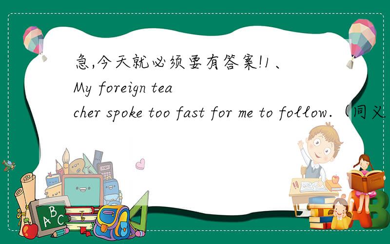 急,今天就必须要有答案!1、My foreign teacher spoke too fast for me to follow.（同义句）My foreign teacher spoke ____ fast ____ I ____ ____ him. 2、I found they were very relaxed. (同义句）I found ____ very ____.3、I have problems