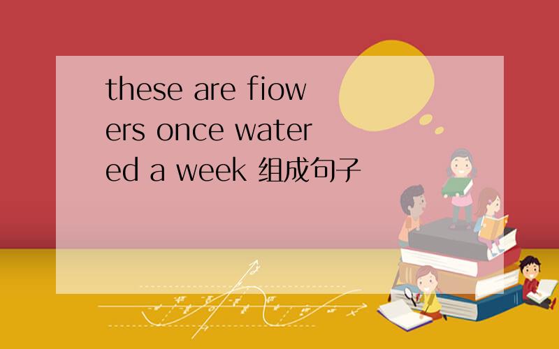 these are fiowers once watered a week 组成句子
