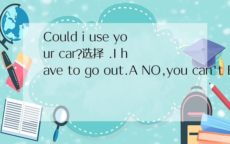Could i use your car?选择 .I have to go out.A NO,you can't B No,you couldn;t C Yes,sure