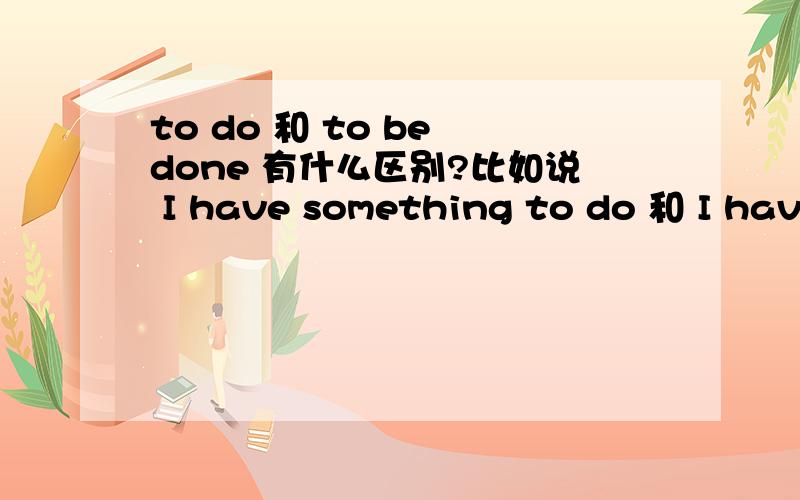 to do 和 to be done 有什么区别?比如说 I have something to do 和 I have something to be done 有什么区别?