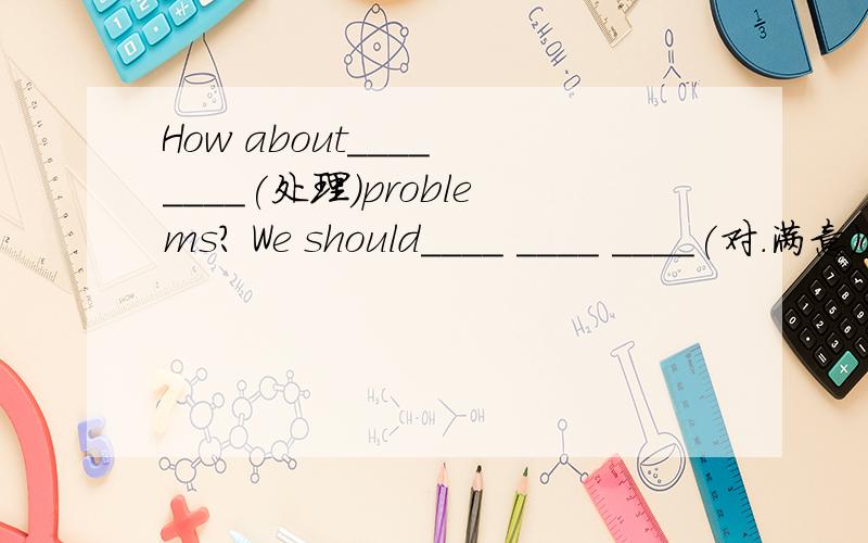 How about____ ____(处理）problems? We should____ ____ ____(对.满意)our lifeThe teacher was able to ___  ____(使振作起来)the class by teaching them to sing lively songs.这几题不会,问答案Don't complain ___about your problems?A.much t