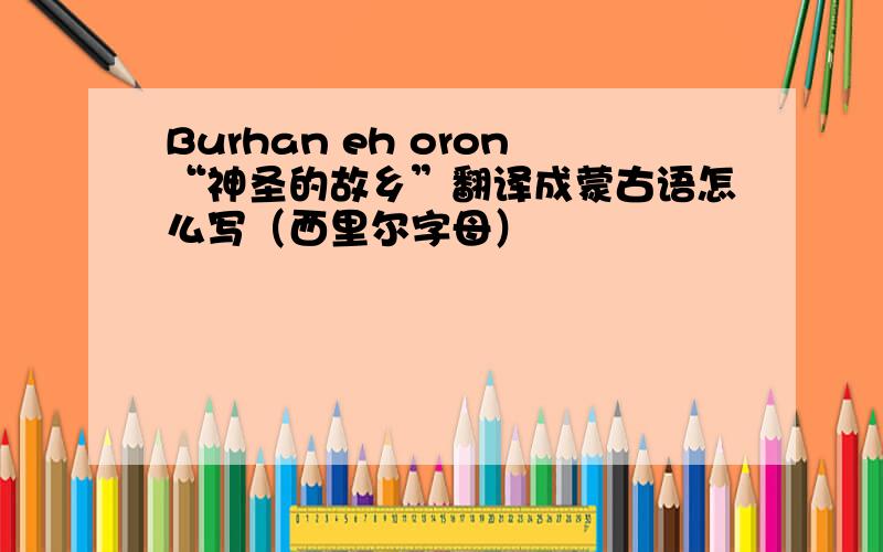 Burhan eh oron“神圣的故乡”翻译成蒙古语怎么写（西里尔字母）
