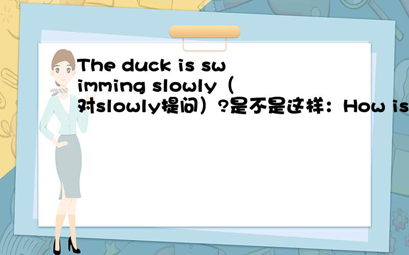 The duck is swimming slowly（对slowly提问）?是不是这样：How is the duck swimming?