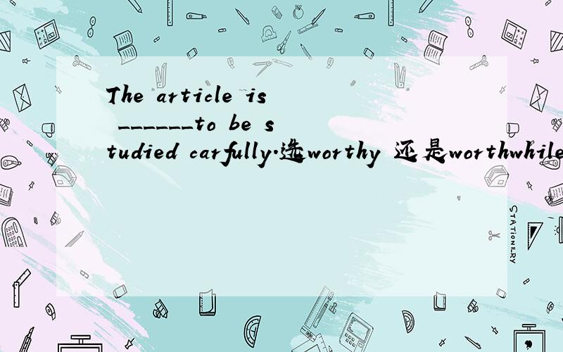 The article is ______to be studied carfully.选worthy 还是worthwhile,why