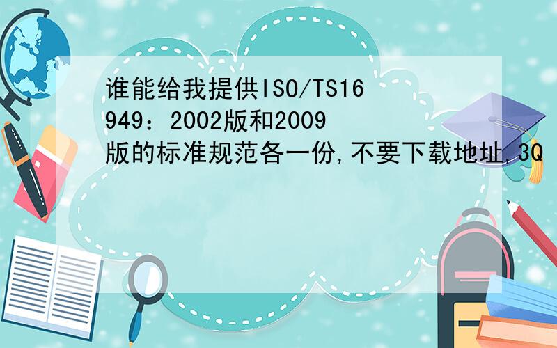 谁能给我提供ISO/TS16949：2002版和2009版的标准规范各一份,不要下载地址,3Q