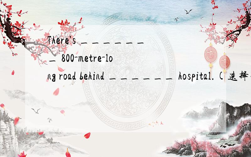There's _______ 800-metre-long road behind ______ hospital.(选择并解说）A、an ; an B、a ; a C、an ; theD、a ; the