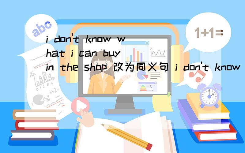 i don't know what i can buy in the shop 改为同义句 i don't know （）（）（）in the shop