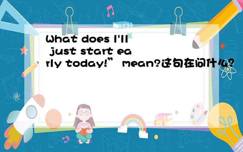 What does l'll just start early today!” mean?这句在问什么？