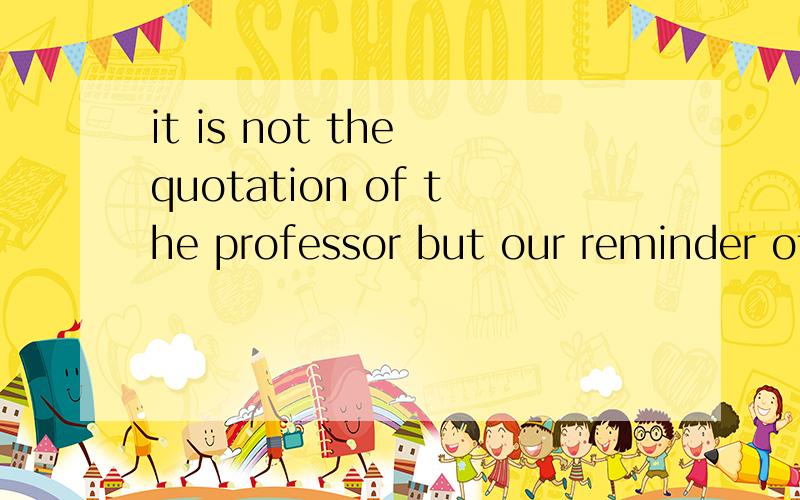 it is not the quotation of the professor but our reminder of the things that we have learned 什么意