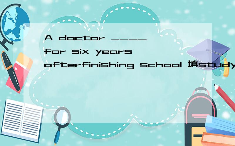 A doctor ____ for six years afterfinishing school 填study的一种形式