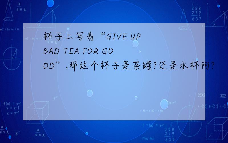 杯子上写着“GIVE UP BAD TEA FOR GOOD”,那这个杯子是茶罐?还是水杯阿?
