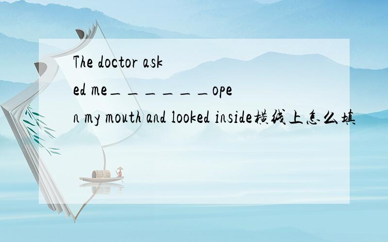 The doctor asked me______open my mouth and looked inside横线上怎么填