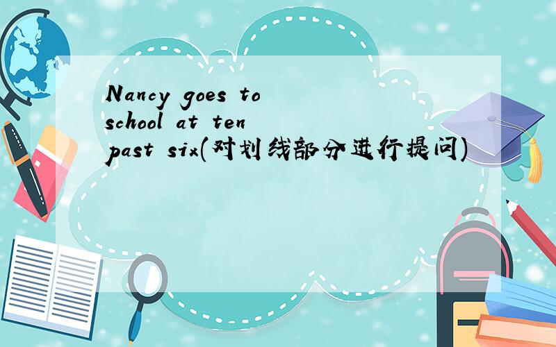 Nancy goes to school at ten past six(对划线部分进行提问)