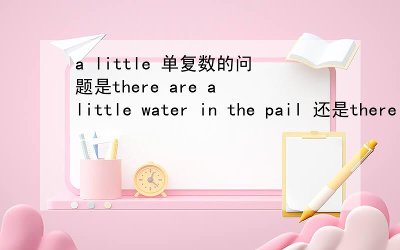 a little 单复数的问题是there are a little water in the pail 还是there is a little water in the pail a little 是不是把它当单数看
