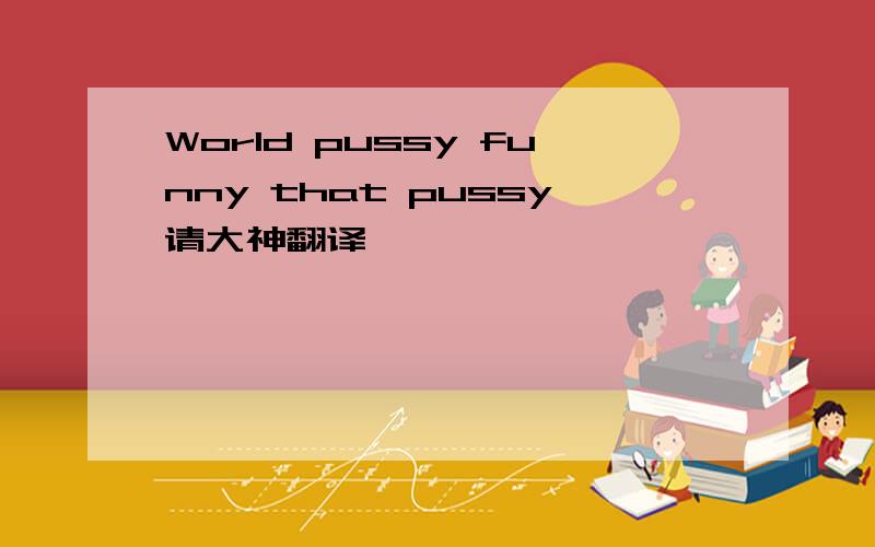 World pussy funny that pussy请大神翻译