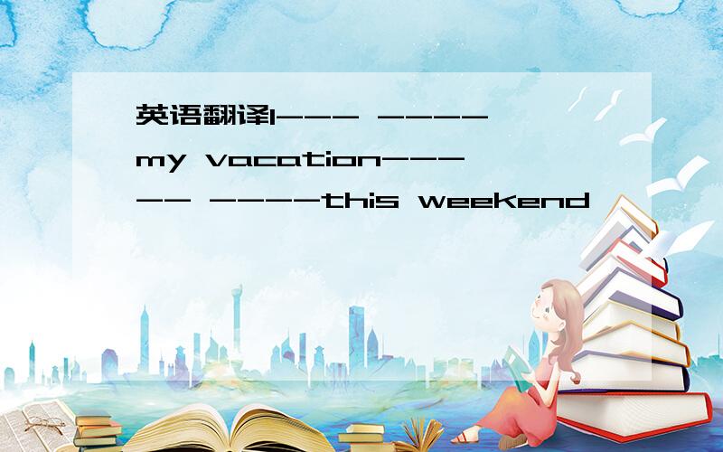 英语翻译I--- ---- my vacation----- ----this weekend