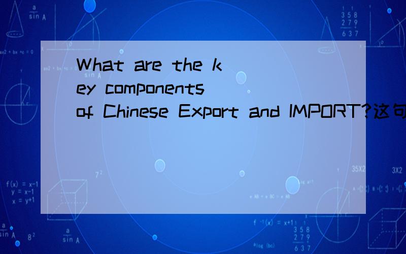 What are the key components of Chinese Export and IMPORT?这句话怎么解释,我不理解那个COMPONENTS为什么用这里,还有答案是什么?