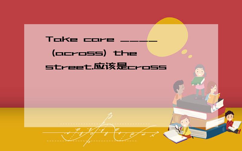 Take care ____ (across) the street.应该是cross