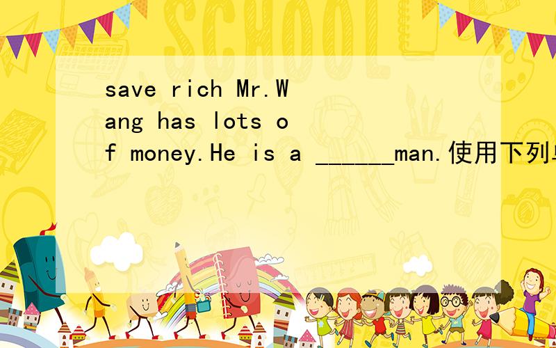 save rich Mr.Wang has lots of money.He is a ______man.使用下列单词正确形式填空save   rich    somewhere   yet     act                                        Mr.Wang has lots of money.He is a ______man.    The  boy   wants    to    stay   _
