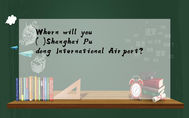 Whern will you( )Shanghai Pudong International Airport?