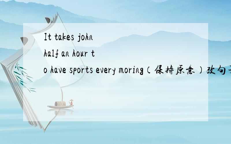 It takes john half an hour to have sports every moring（保持原意）改句子：John （    ） half an hour （     ）（   ）sports every moroning