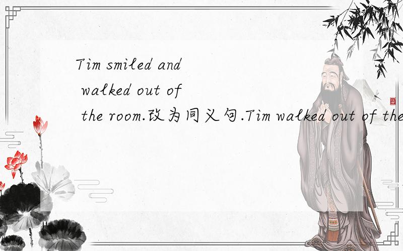 Tim smiled and walked out of the room.改为同义句.Tim walked out of the room ___ ___ ___