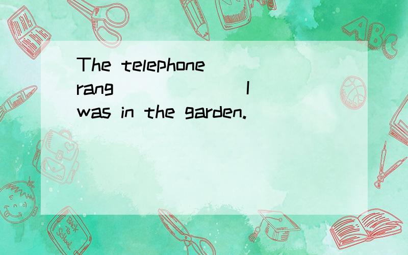 The telephone rang ______ I was in the garden.
