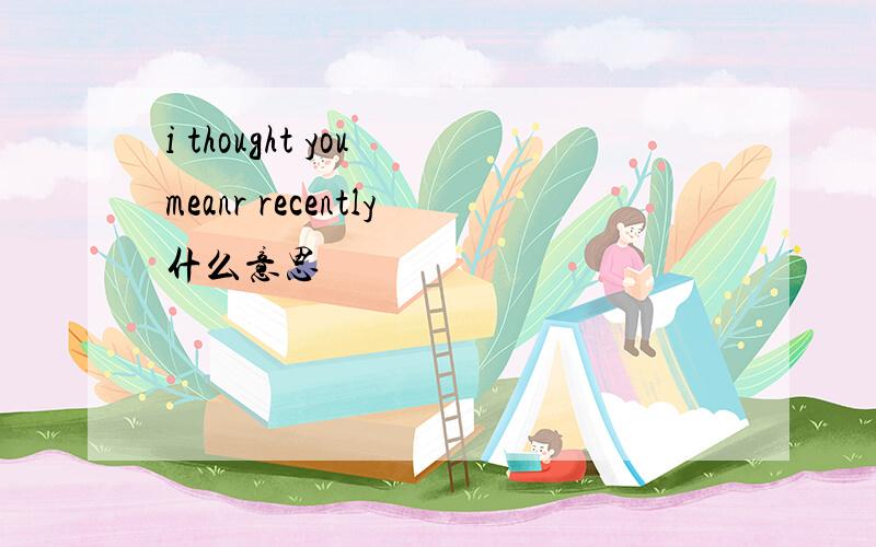 i thought you meanr recently什么意思