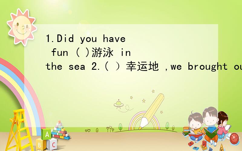 1.Did you have fun ( )游泳 in the sea 2.( ）幸运地 ,we brought our umbrellas and raincoats.