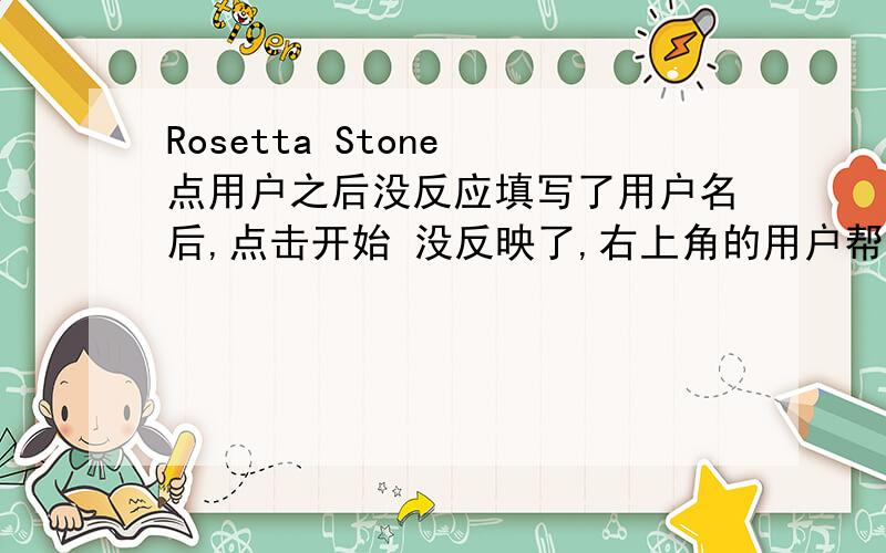 Rosetta Stone 点用户之后没反应填写了用户名后,点击开始 没反映了,右上角的用户帮助,激活产品,窗口全屏 关闭都可用.就是背景一直不变又没有东西弹出来.我上个图,