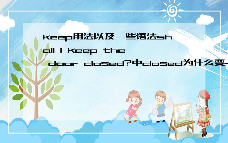 keep用法以及一些语法shall I keep the door closed?中closed为什么要+d?然后：we should keep our class room ____?A.clean B.cleand C.to clean D.cleaning最后 短语:keep sb do还是doing sth?keep 人物的什么形式+adj?