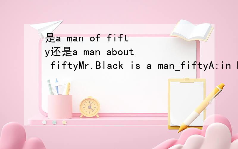 是a man of fifty还是a man about fiftyMr.Black is a man_fiftyA:in B:about  C:at  D:of