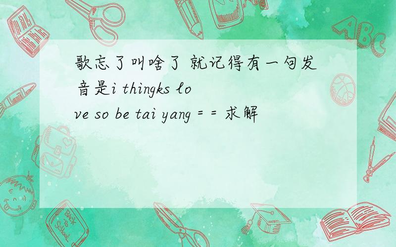 歌忘了叫啥了 就记得有一句发音是i thingks love so be tai yang = = 求解