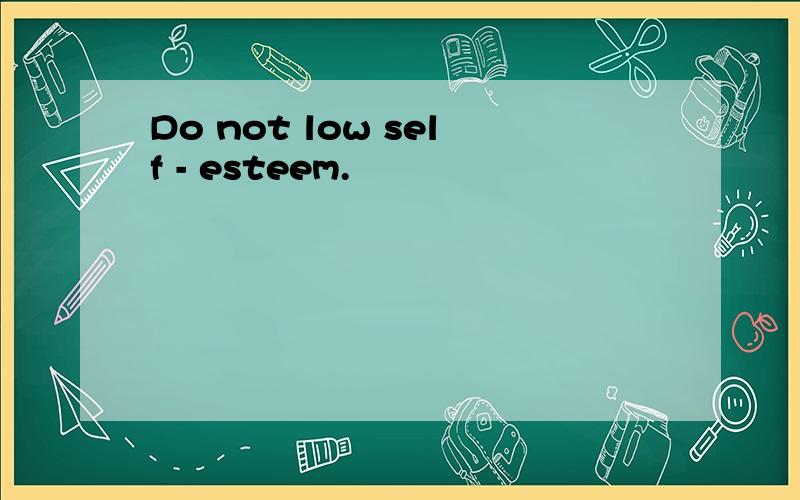Do not low self - esteem.