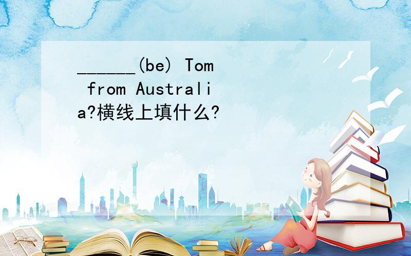 ______(be) Tom from Australia?横线上填什么?
