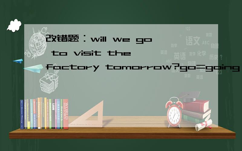 改错题：will we go to visit the factory tomorrow?go=going