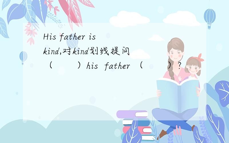 His father is kind,对kind划线提问（       ）his  father （       ）？
