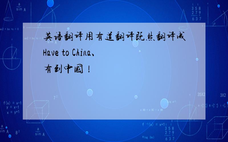英语翻译用有道翻译既然翻译成Have to China、有到中国！