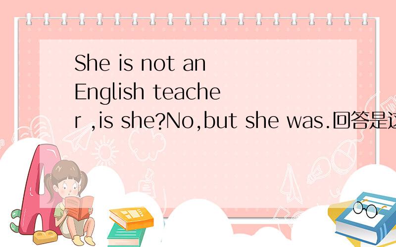 She is not an English teacher ,is she?No,but she was.回答是这句话.