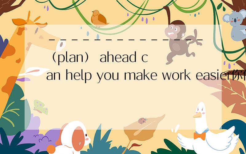 --------------（plan） ahead can help you make work easier你们懂得,理由哦