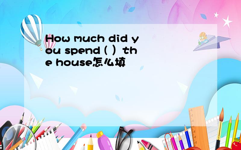 How much did you spend ( ）the house怎么填